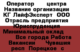 Оператор Call-центра › Название организации ­ КГ ЛайфЭксперт, ООО › Отрасль предприятия ­ Юриспруденция › Минимальный оклад ­ 40 000 - Все города Работа » Вакансии   . Чувашия респ.,Порецкое. с.